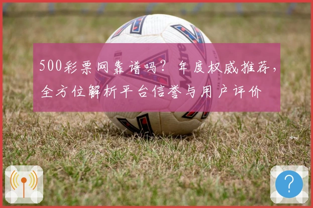 500彩票网靠谱吗？年度权威推荐，全方位解析平台信誉与用户评价