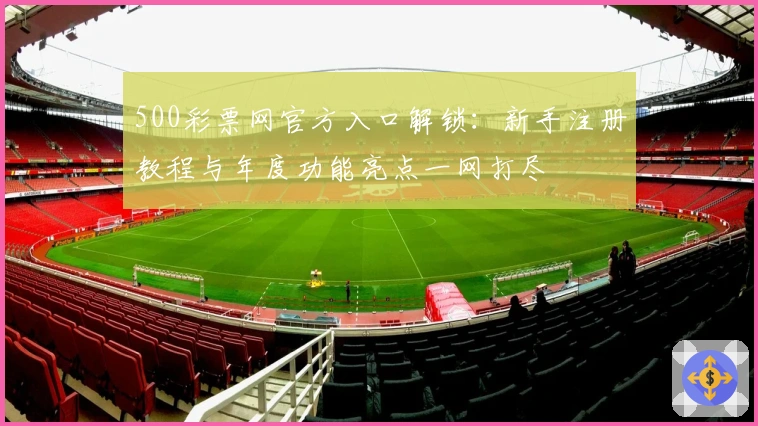 500彩票网官方入口解锁:新手注册教程与年度功能亮点一网打尽
