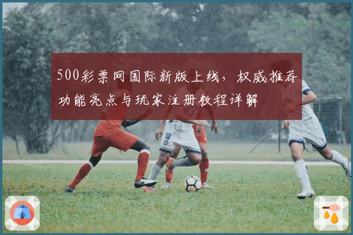 500彩票网国际新版上线，权威推荐功能亮点与玩家注册教程详解