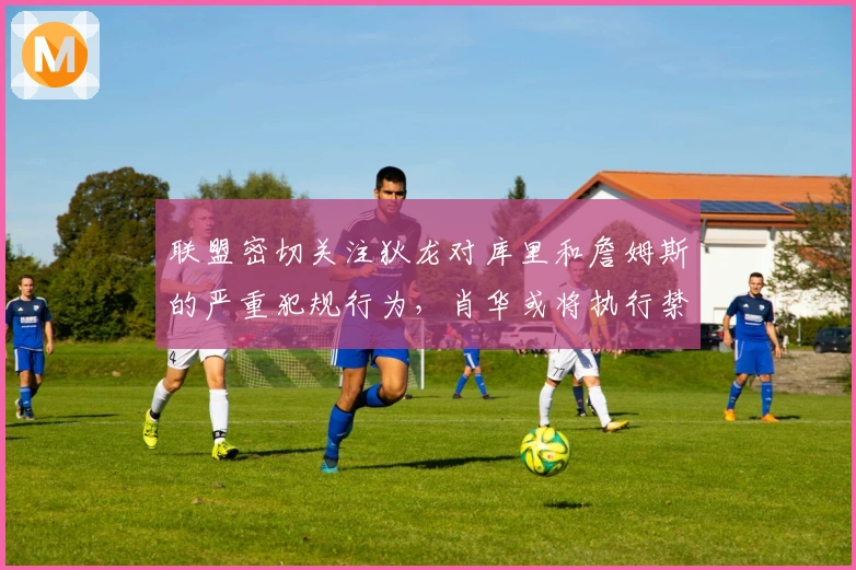 联盟密切关注狄龙对库里和詹姆斯的严重犯规行为，肖华或将执行禁赛决定