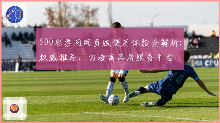 500彩票网网页版使用体验全解析:权威推荐,打造高品质服务平台