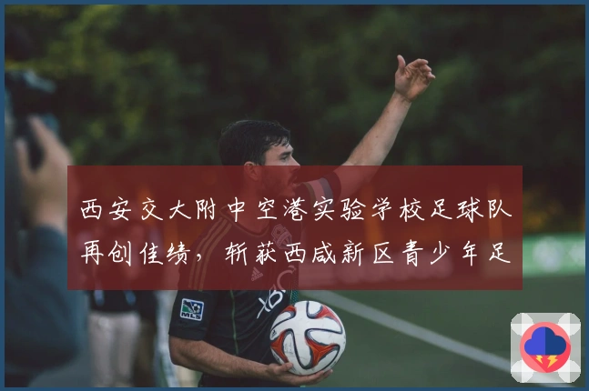 西安交大附中空港实验学校足球队再创佳绩，斩获西咸新区青少年足球联赛男子U13组亚军