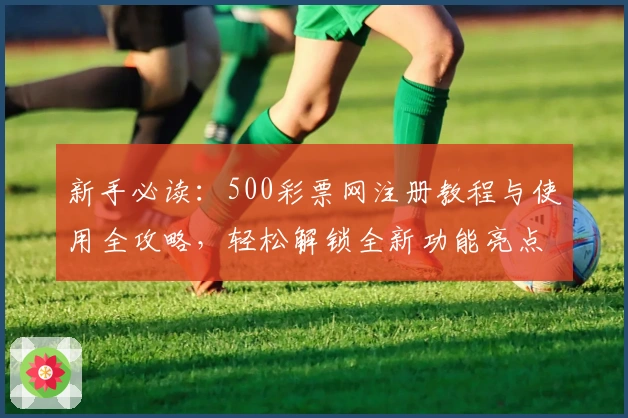 新手必读：500彩票网注册教程与使用全攻略，轻松解锁全新功能亮点