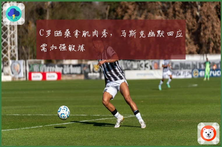 C罗晒桑拿肌肉秀，马斯克幽默回应需加强锻炼