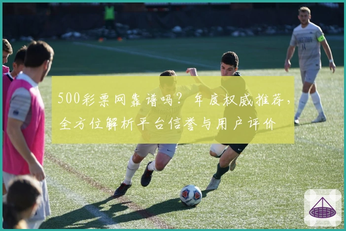 500彩票网靠谱吗？年度权威推荐，全方位解析平台信誉与用户评价