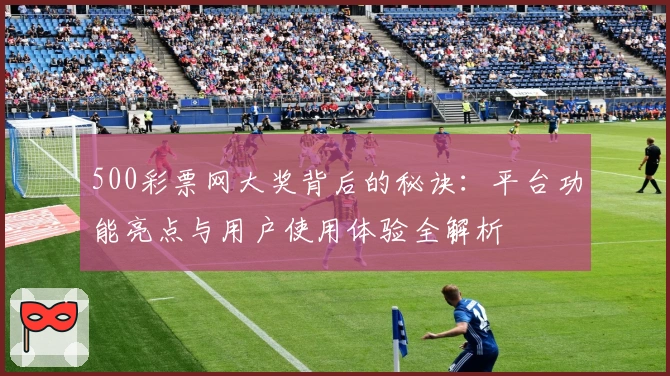 500彩票网大奖背后的秘诀:平台功能亮点与用户使用体验全解析